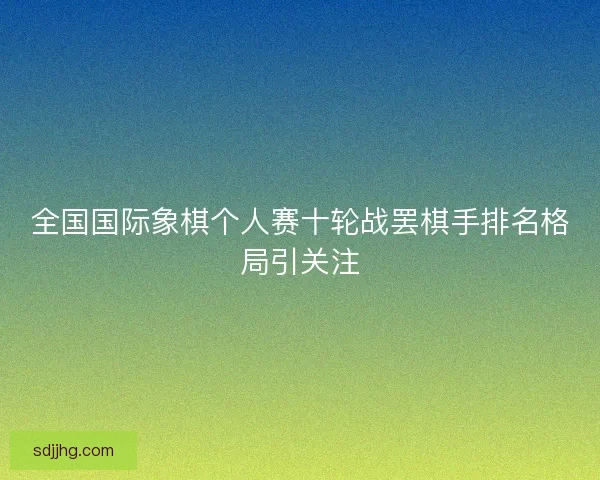 全国国际象棋个人赛十轮战罢棋手排名格局引关注