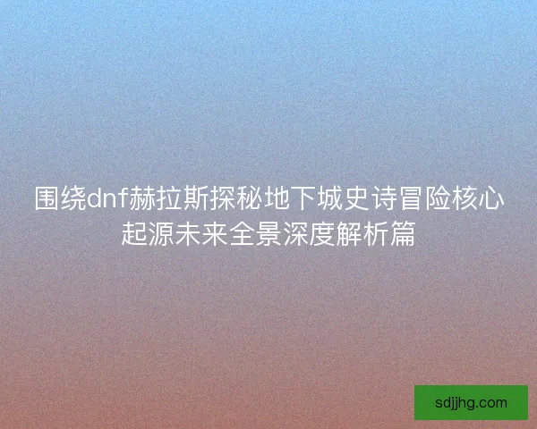 围绕dnf赫拉斯探秘地下城史诗冒险核心起源未来全景深度解析篇